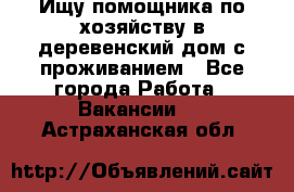 Ищу помощника по хозяйству в деревенский дом с проживанием - Все города Работа » Вакансии   . Астраханская обл.